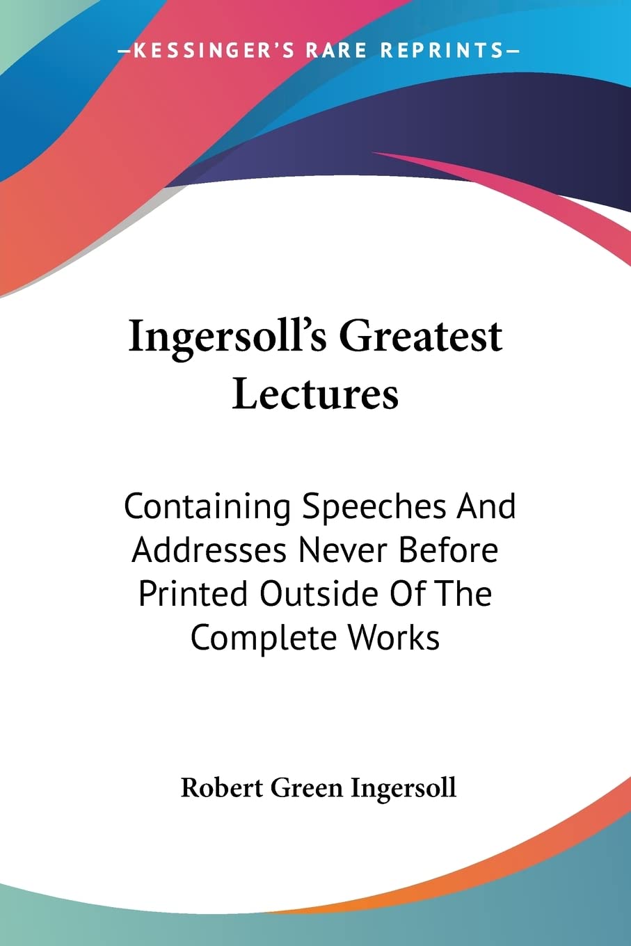 Ingersoll'S Greatest Lectures: Containing Speeches And Addresses Never Before Printed Outside Of The Complete Works,New