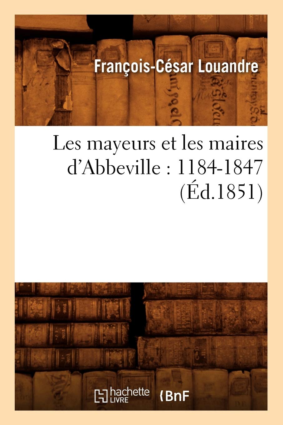 Les Mayeurs Et Les Maires D'Abbeville: 11841847 (D.1851) (Histoire) (French Edition),New