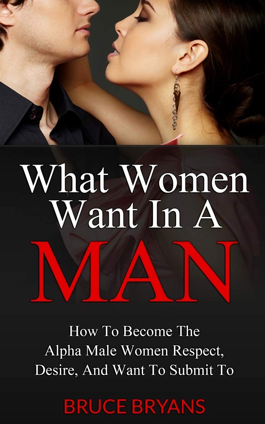 What Women Want In A Man: How To Become The Alpha Male Women Respect, Desire, And Want To Submit To,New