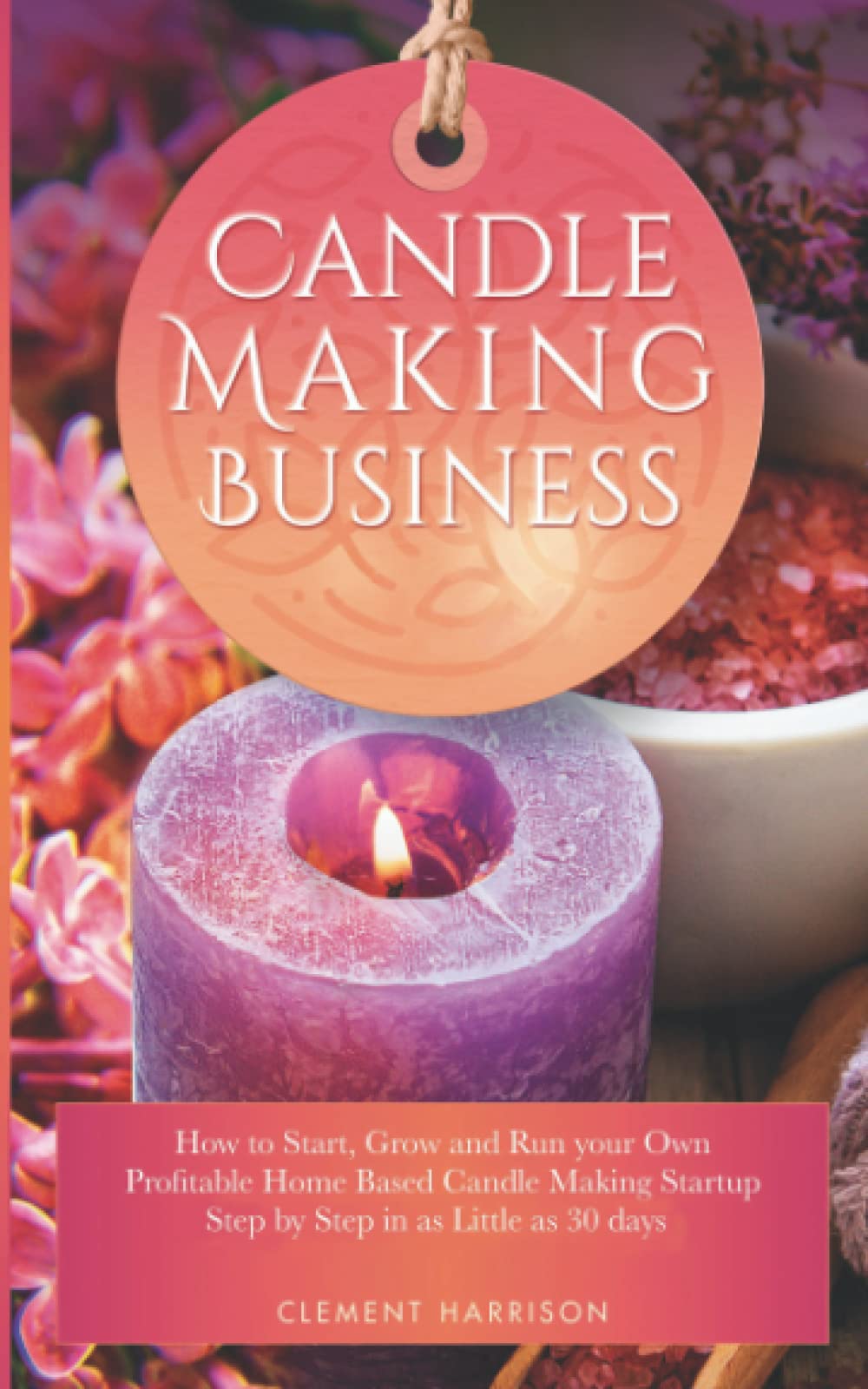 Candle Making Business: How To Start, Grow And Run Your Own Profitable Home Based Candle Making Startup Step By Step In As Littl