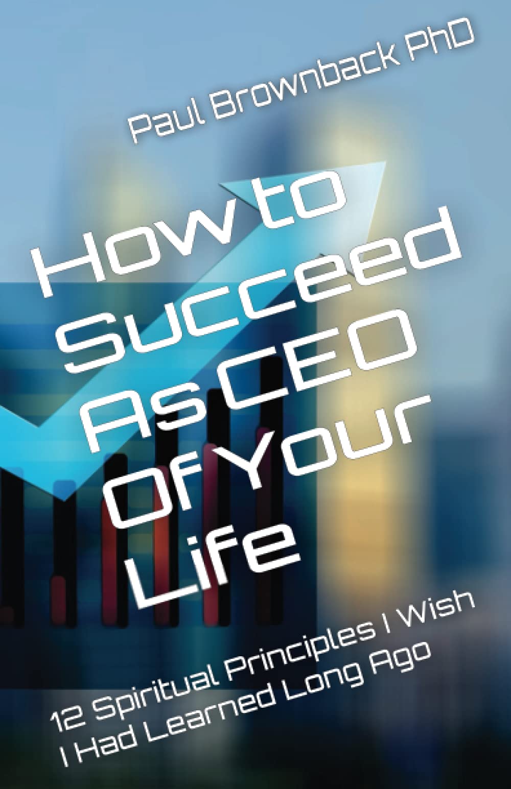 How To Succeed As Ceo Of Your Life: 12 Spiritual Principles I Wish I Had Learned Long Ago,Used