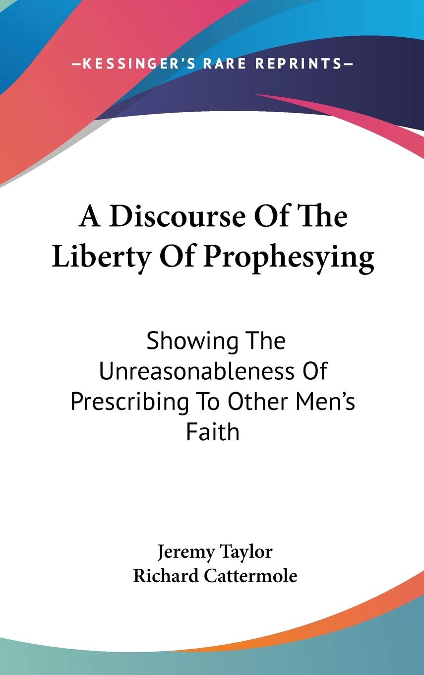 A Discourse Of The Liberty Of Prophesying: Showing The Unreasonableness Of Prescribing To Other Men's Faith,Used