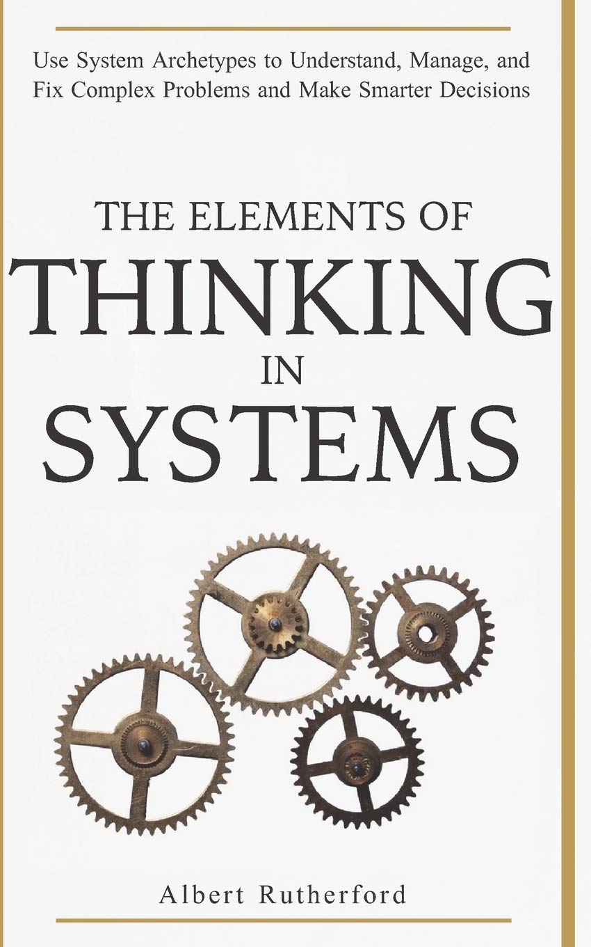 The Elements Of Thinking In Systems: Use Systems Archetypes To Understand, Manage, And Fix Complex Problems And Make Smarter Dec