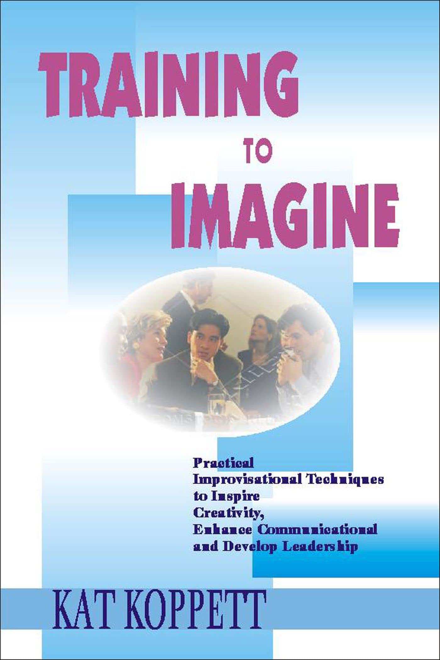 Training To Imagine: Practical Improvisational Theatre Techniques To Enhance Creativity, Teamwork, Leadership And Learning