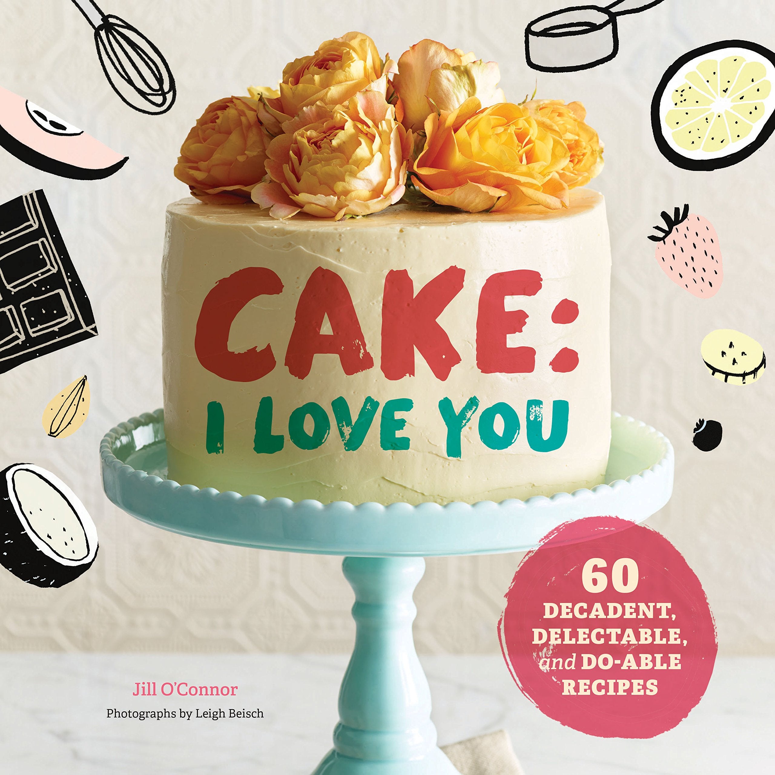 Cake, I Love You: Decadent, Delectable, And Doable Recipes (Cake Cookbook, Dessert Cookbook, Easy Sweets Recipes)