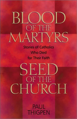Blood Of The Martyrs, Seed Of The Church: Stories Of Catholics Who Died For Their Faith
