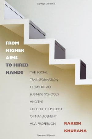 From Higher Aims To Hired Hands: The Social Transformation Of American Business Schools And The Unfulfilled Promise Of Managemen,New