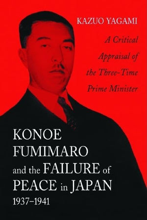 Konoe Fumimaro And The Failure Of Peace In Japan, 19371941: A Critical Appraisal Of The Threetime Prime Minister,New