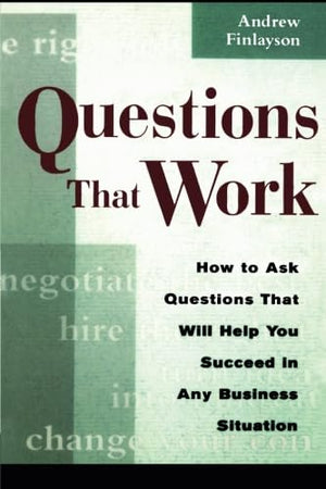 Questions That Work: How To Ask Questions That Will Help You Succeed In Any Business Situation,New