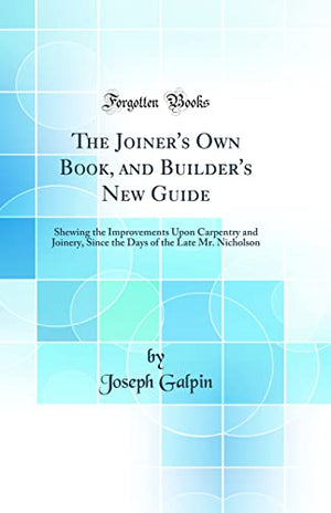 The Joiner's Own Book, and Builder's New Guide: Shewing the Improvements Upon Carpentry and Joinery, Since the Days of the Late ,Used