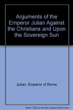 The Arguments Of The Emperor Julian Against the Christians and upon the Sovereign Sun,Used