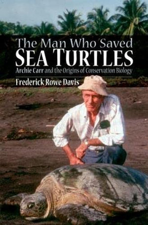 The Man Who Saved Sea Turtles: Archie Carr And The Origins Of Conservation Biology
