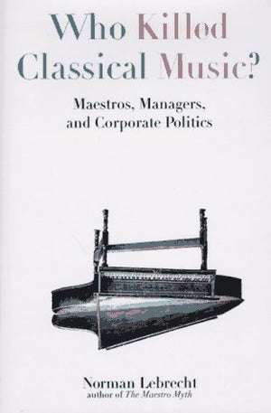 Who Killed Classical Music?: Maestros, Managers, And Corporate Politics
