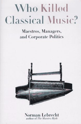 Who Killed Classical Music?: Maestros, Managers, And Corporate Politics