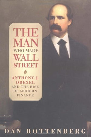 The Man Who Made Wall Street: Anthony J. Drexel And The Rise Of Modern Finance