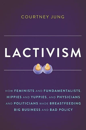 Lactivism: How Feminists and Fundamentalists, Hippies and Yuppies, and Physicians and Politicians Made Breastfeeding Big Busines