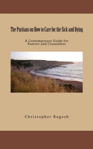 The Puritans On How To Care For The Sick And Dying: A Contemporary Guide For Pastors And Counselors