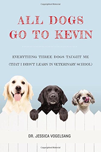 All Dogs Go to Kevin: Everything Three Dogs Taught Me (That I Didnt Learn in Veterinary School)