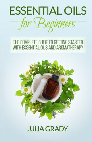 Essential Oils For Beginners: The Complete Guide To Getting Started With Essential Oils And Aromatherapy