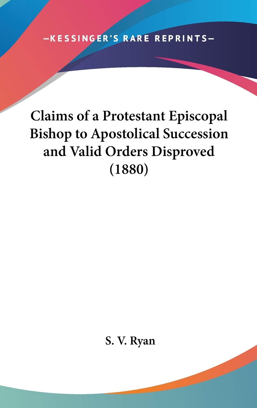 Claims Of A Protestant Episcopal Bishop To Apostolical Succession And Valid Orders Disproved (1880),New