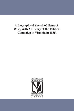 A biographical sketch of Henry A. Wise, with A history of the political campaign in Virginia in 1855.,Used