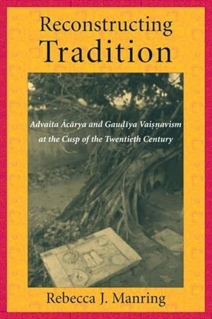 Reconstructing Tradition: Advaita Acarya And Gaudiya Vaisnavism At The Cusp Of The Twentieth Century,New
