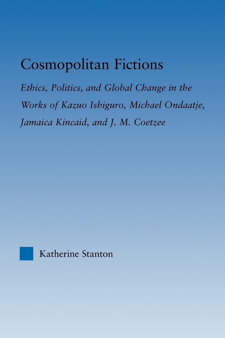 Cosmopolitan Fictions: Ethics, Politics, and Global Change in the Works of Kazuo Ishiguro, Michael Ondaatje, Jamaica Kincaid, an,Used