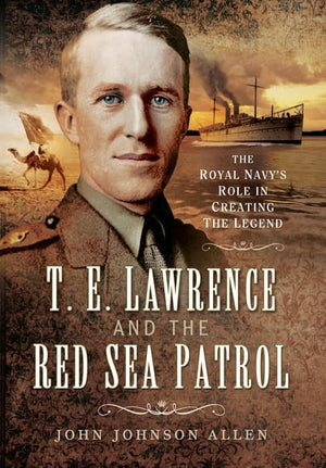 T E Lawrence and the Red Sea Patrol: The Royal Navys Role in Creating The Legend