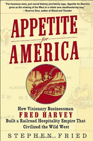 Appetite For America: How Visionary Businessman Fred Harvey Built A Railroad Hospitality Empire That Civilized The Wild West