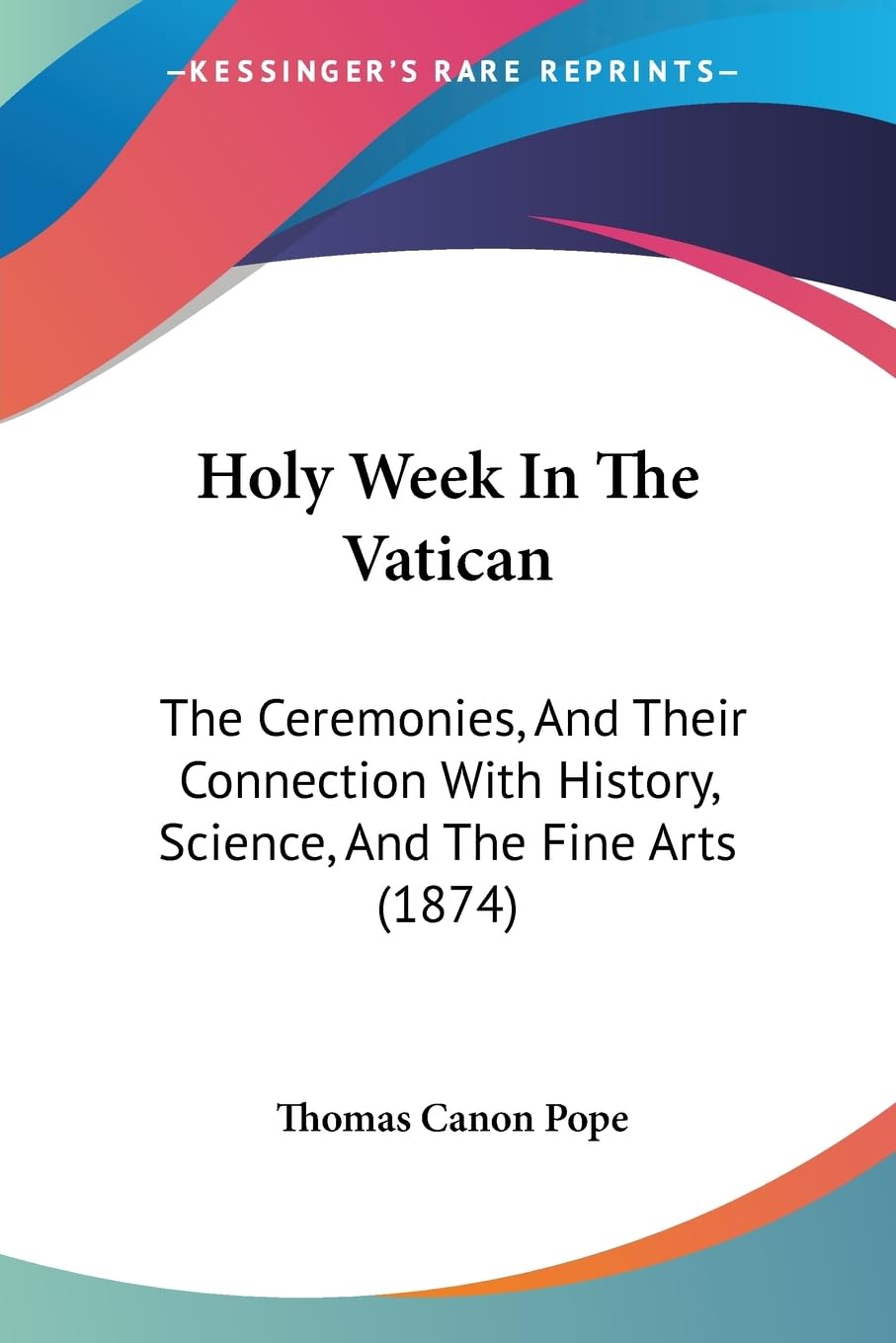 Holy Week In The Vatican: The Ceremonies, And Their Connection With History, Science, And The Fine Arts (1874),New