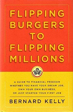 Flipping Burgers To Flipping Millions: A Guide To Financial Freedom Whether You Have Your Dream Job, Own Your Own Business, Or J