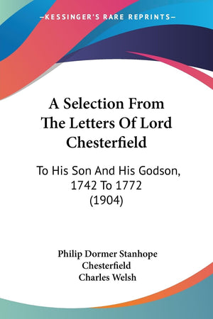 A Selection From The Letters Of Lord Chesterfield: To His Son And His Godson, 1742 To 1772 (1904),New
