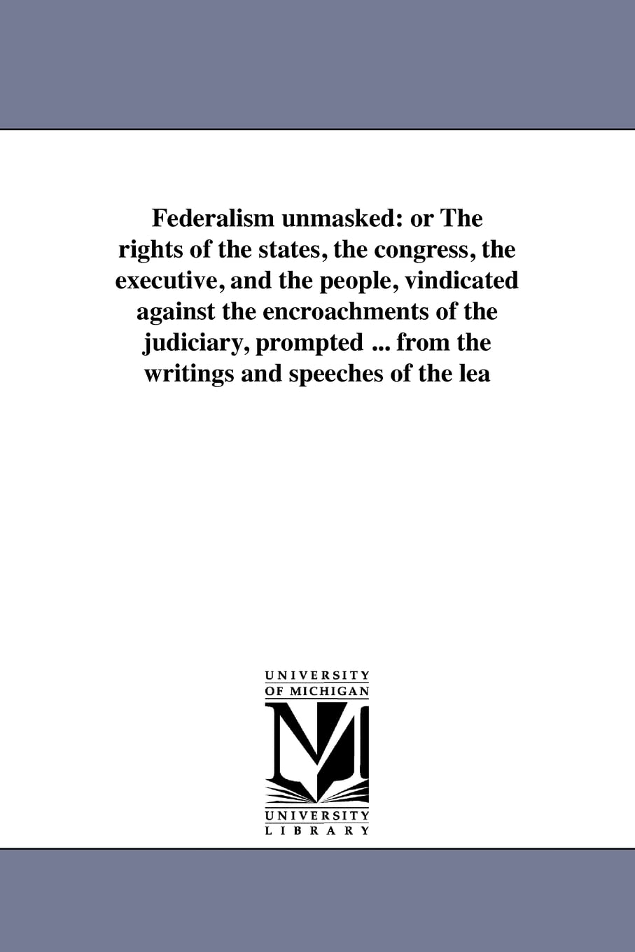 Federalism unmasked: or The rights of the states, the congress, the executive, and the people, vindicated against the encroachme,New