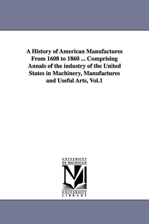 A History Of American Manufactures From 1608 To 1860 ... Comprising Annals Of The Industry Of The United States In Machinery, Ma,New