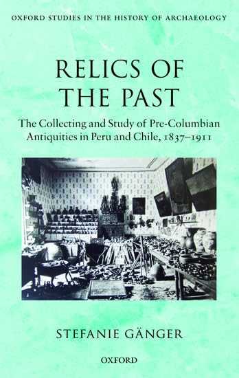 Relics Of The Past: The Collecting And Studying Of Precolumbian Antiquities In Peru And Chile, 1837  1911 (Oxford Studies In T,New
