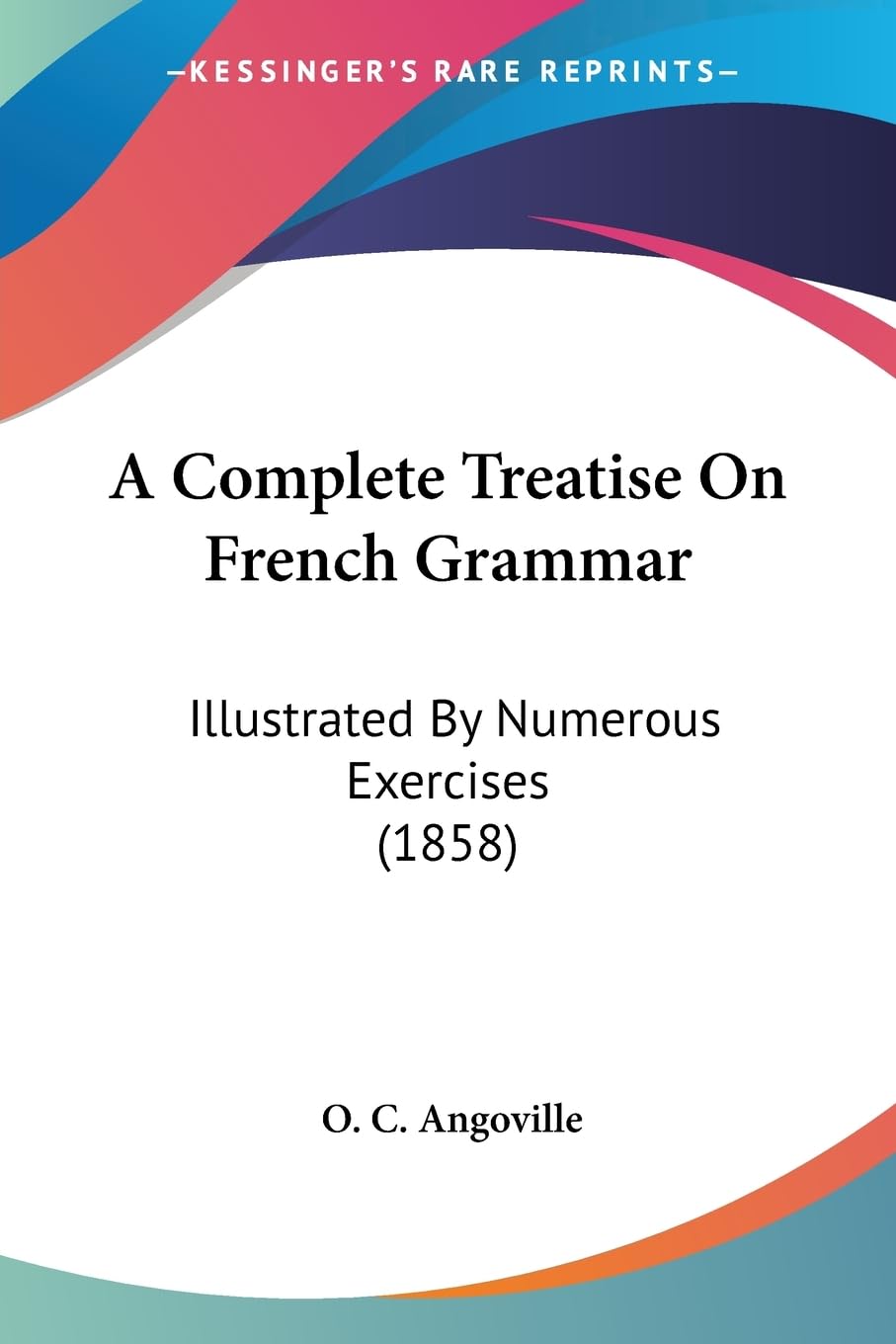 A Complete Treatise On French Grammar: Illustrated By Numerous Exercises (1858),New