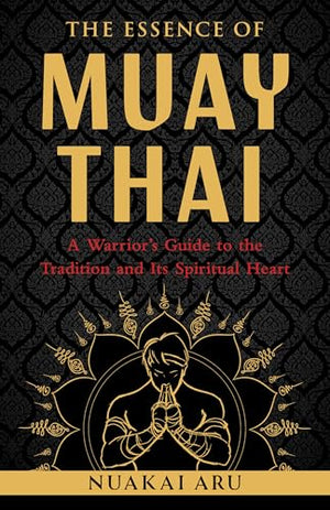 The Essence Of Muay Thai: A WarriorS Guide To The Tradition And Its Spiritual Heart