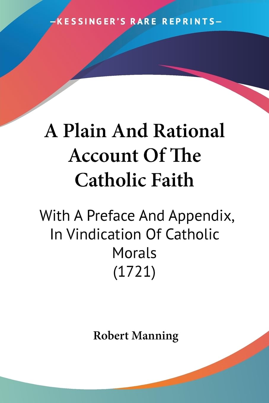 A Plain And Rational Account Of The Catholic Faith: With A Preface And Appendix, In Vindication Of Catholic Morals (1721),New