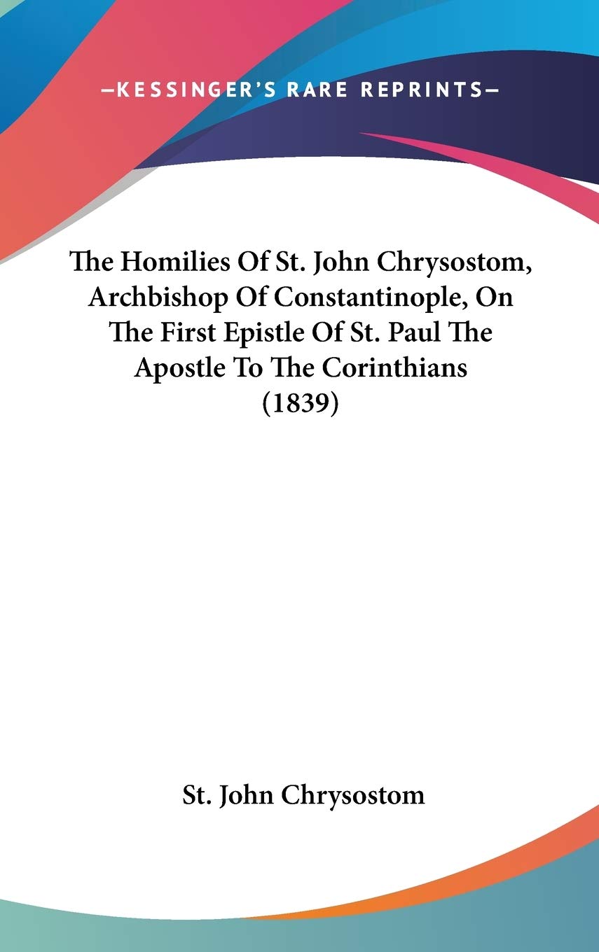 The Homilies Of St. John Chrysostom, Archbishop Of Constantinople, On The First Epistle Of St. Paul The Apostle To The Corinthia,New