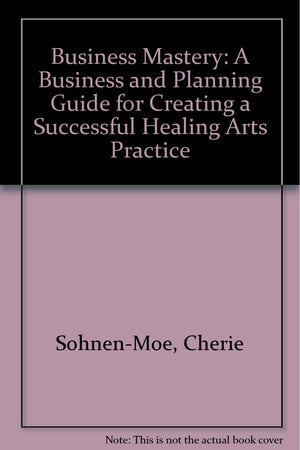 Business Mastery: A Business And Planning Guide For Creating A Successful Healing Arts Practice-new
