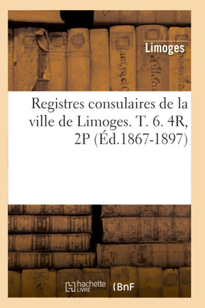 Registres Consulaires De La Ville De Limoges. T. 6. 4R, 2P (D.18671897) (Histoire) (French Edition),New
