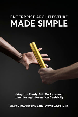 Enterprise Architecture Made Simple: Using The Ready, Set, Go Approach To Achieving Information Centricity