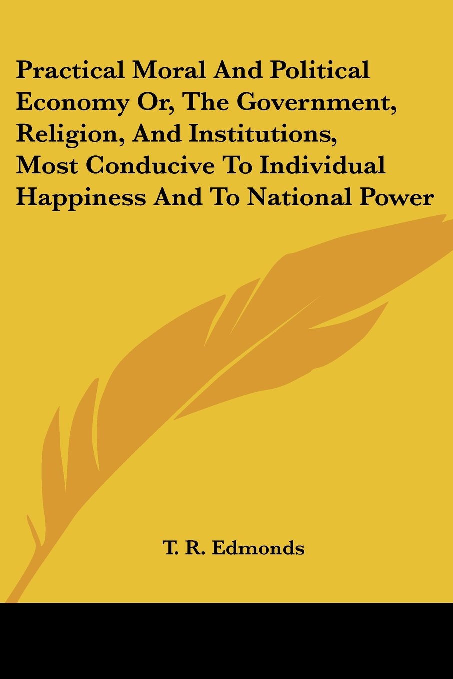 Practical Moral and Political Economy Or, the Government, Religion, and Institutions, Most Conducive to Individual Happiness and,Used