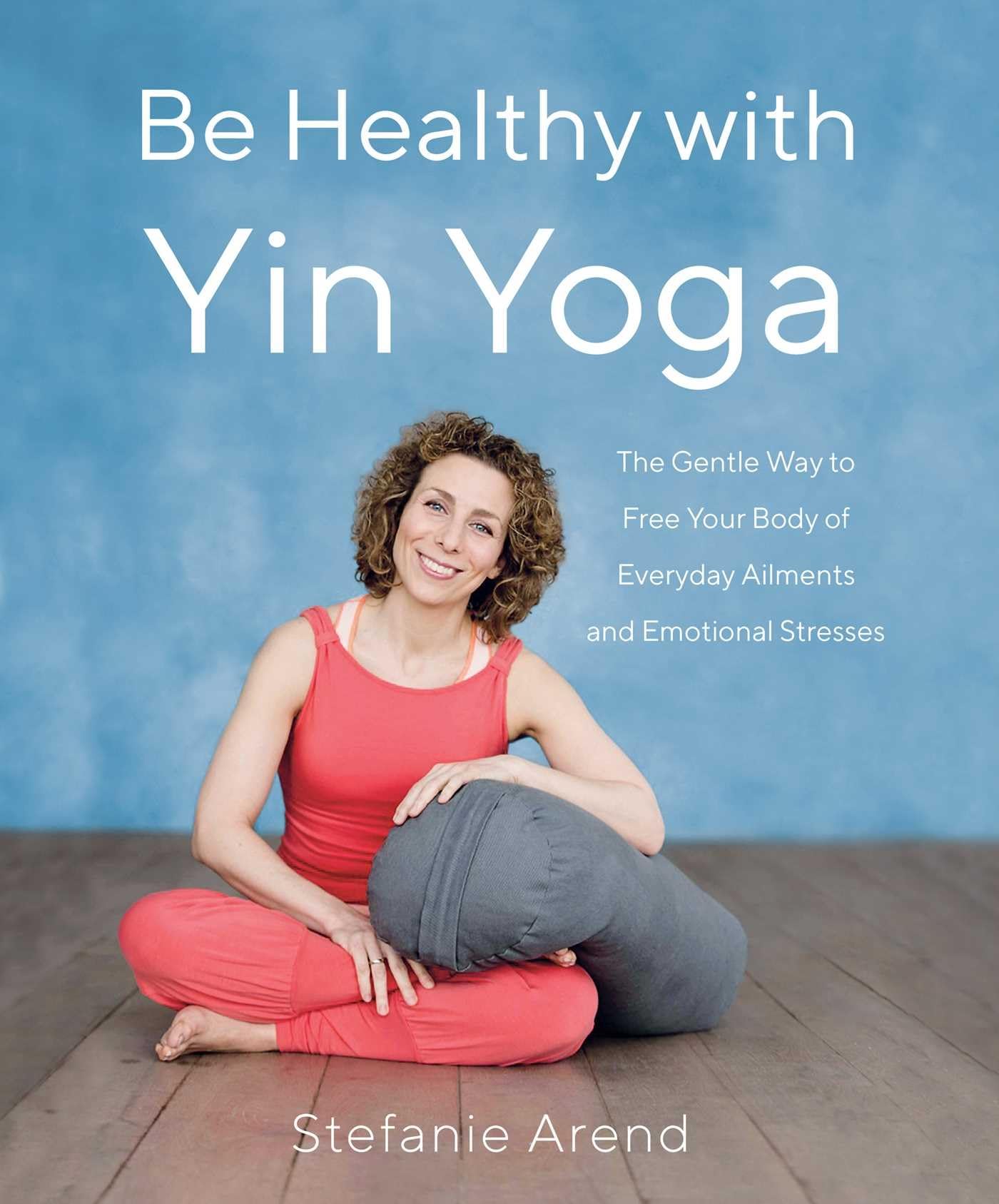 Be Healthy With Yin Yoga: The Gentle Way To Free Your Body Of Everyday Ailments And Emotional Stresses
