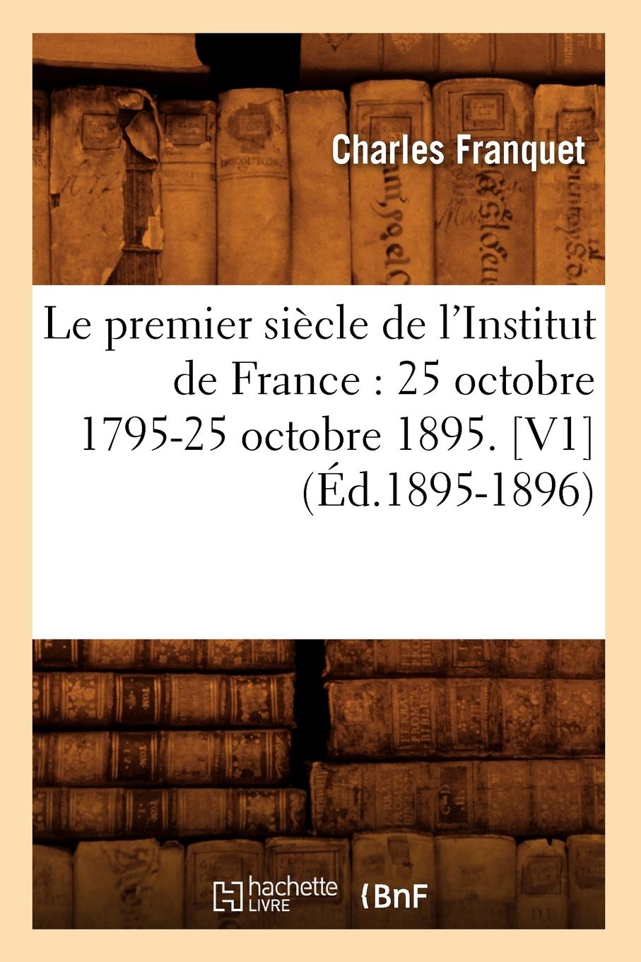 Le Premier Sicle De L'Institut De France: 25 Octobre 179525 Octobre 1895. [V1] (D.18951896) (Histoire) (French Edition),New