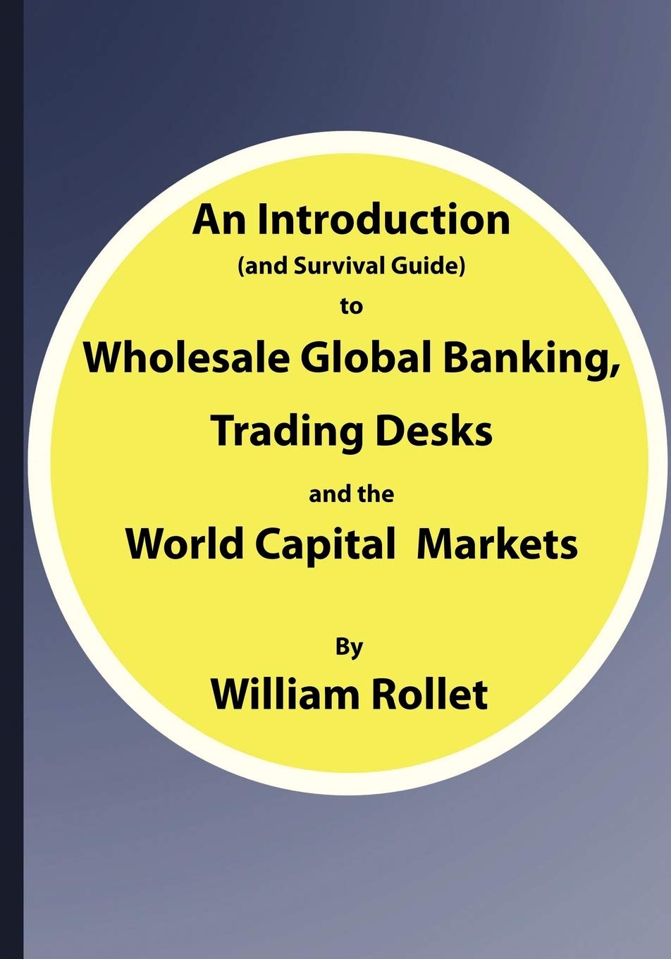 An Introduction (And Survival Guide) To Wholesale Global Banking, Trading Desks And The World Capital Markets,New