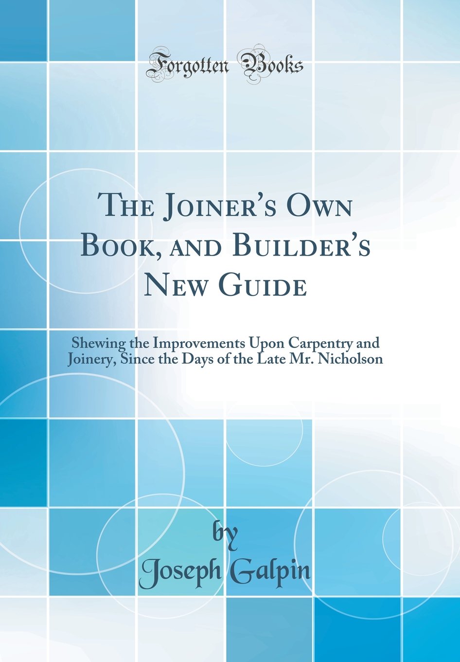 The Joiner's Own Book, and Builder's New Guide: Shewing the Improvements Upon Carpentry and Joinery, Since the Days of the Late ,Used