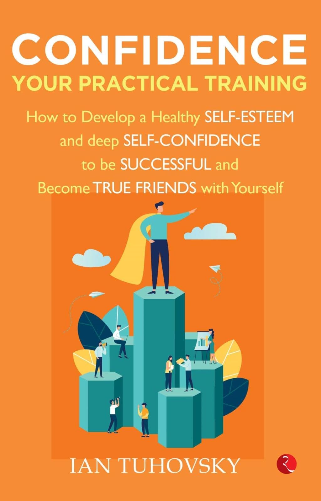 Confidence: Your Practical Training How To Develop Healthy Self Esteem And Deep Self Confidence To Be Successful And Become True Friends With Yourself
