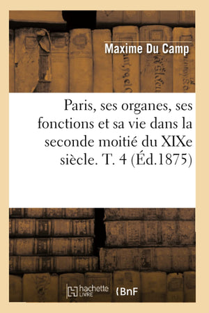 Paris, Ses Organes, Ses Fonctions Et Sa Vie Dans La Seconde Moiti Du Xixe Sicle. T. 4 (D.1875) (Histoire) (French Edition),New