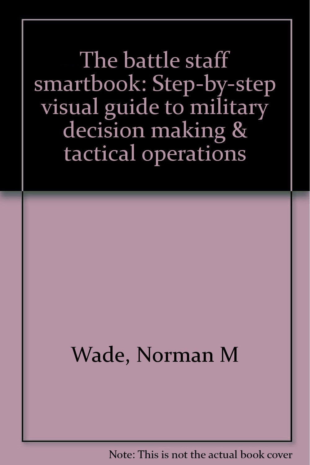 The Battle Staff Smartbook: Stepbystep Visual Guide To Military Decision Making & Tactical Operations